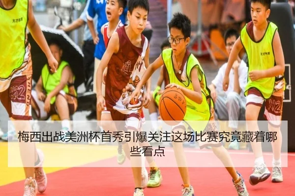 梅西出战美洲杯首秀引爆关注这场比赛究竟藏着哪些看点