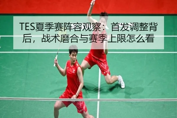 TES夏季赛阵容观察：首发调整背后，战术磨合与赛季上限怎么看