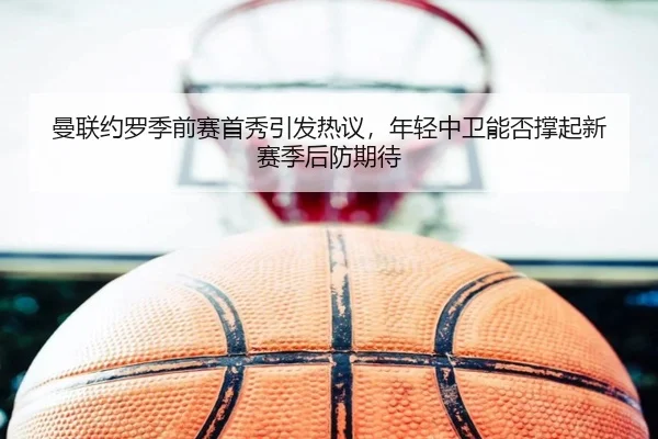 曼联约罗季前赛首秀引发热议，年轻中卫能否撑起新赛季后防期待